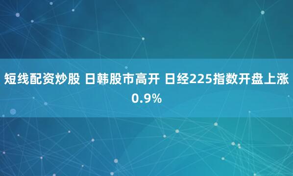 短线配资炒股 日韩股市高开 日经225指数开盘上涨0.9%