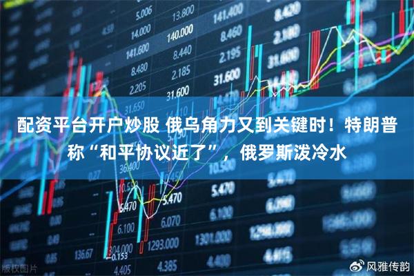 配资平台开户炒股 俄乌角力又到关键时！特朗普称“和平协议近了”，俄罗斯泼冷水